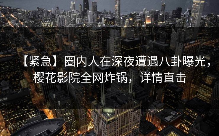 【紧急】圈内人在深夜遭遇八卦曝光，樱花影院全网炸锅，详情直击