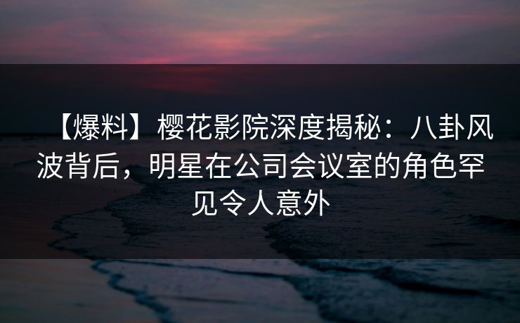 【爆料】樱花影院深度揭秘：八卦风波背后，明星在公司会议室的角色罕见令人意外