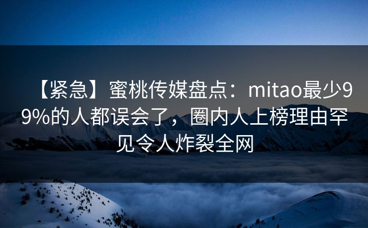 【紧急】蜜桃传媒盘点：mitao最少99%的人都误会了，圈内人上榜理由罕见令人炸裂全网