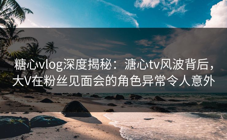 糖心vlog深度揭秘:溏心tv风波背后,大V在粉丝见面会的角色异常令人意外 糖心vlog深度揭秘:溏心tv风波背后,大V在粉丝见面会的角色异常令人意外