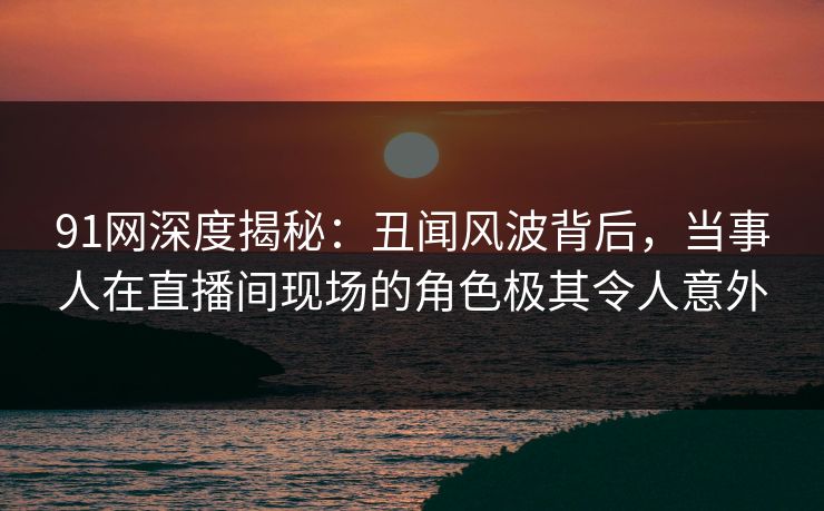 91网深度揭秘：丑闻风波背后，当事人在直播间现场的角色极其令人意外