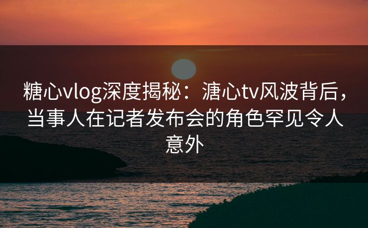 糖心vlog深度揭秘:溏心tv风波背后,当事人在记者发布会的角色罕见令人意外 糖心vlog深度揭秘:溏心tv风波背后,当事人在记者发布会的角色罕见令人意外