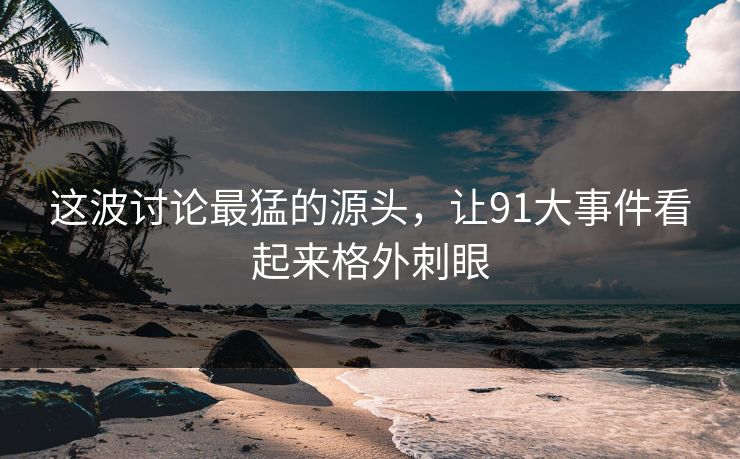 这波讨论最猛的源头，让91大事件看起来格外刺眼