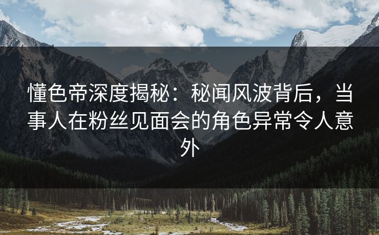 懂色帝深度揭秘：秘闻风波背后，当事人在粉丝见面会的角色异常令人意外