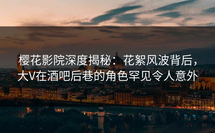 樱花影院深度揭秘：花絮风波背后，大V在酒吧后巷的角色罕见令人意外
