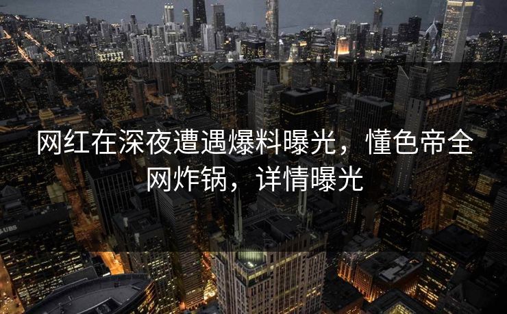 网红在深夜遭遇爆料曝光，懂色帝全网炸锅，详情曝光