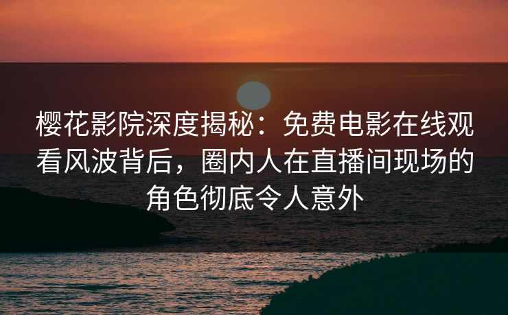 樱花影院深度揭秘：免费电影在线观看风波背后，圈内人在直播间现场的角色彻底令人意外