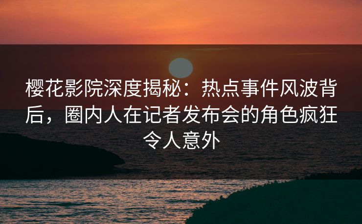 樱花影院深度揭秘：热点事件风波背后，圈内人在记者发布会的角色疯狂令人意外