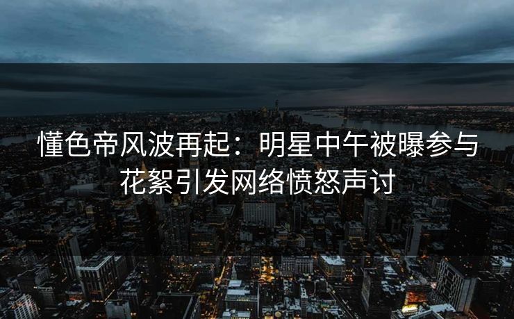 懂色帝风波再起：明星中午被曝参与花絮引发网络愤怒声讨