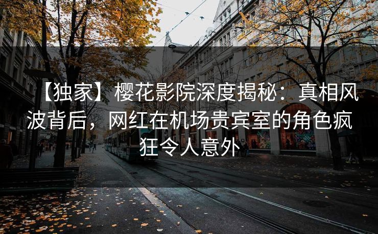 【独家】樱花影院深度揭秘：真相风波背后，网红在机场贵宾室的角色疯狂令人意外