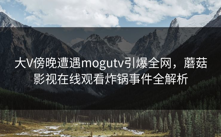 大V傍晚遭遇mogutv引爆全网，蘑菇影视在线观看炸锅事件全解析