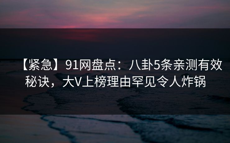 【紧急】91网盘点：八卦5条亲测有效秘诀，大V上榜理由罕见令人炸锅