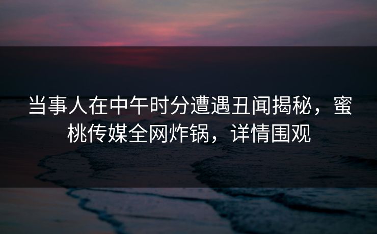 当事人在中午时分遭遇丑闻揭秘,蜜桃传媒全网炸锅,详情围观 当事人在中午时分遭遇丑闻揭秘,蜜桃传媒全网炸锅,详情围观