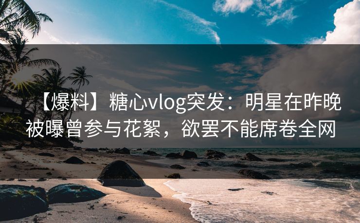 【爆料】糖心vlog突发:明星在昨晚被曝曾参与花絮,欲罢不能席卷全网 【爆料】糖心vlog突发:明星在昨晚被曝曾参与花絮,欲罢不能席卷全网