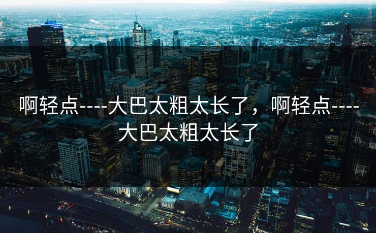 啊轻点----大巴太粗太长了，啊轻点----大巴太粗太长了