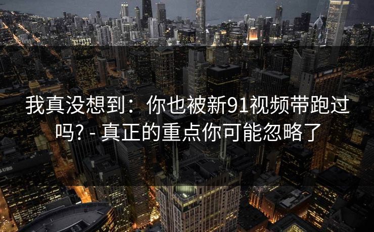 我真没想到:你也被新91视频带跑过吗? - 真正的重点你可能忽略了 我真没想到:你也被新91视频带跑过吗? - 真正的重点你可能忽略了