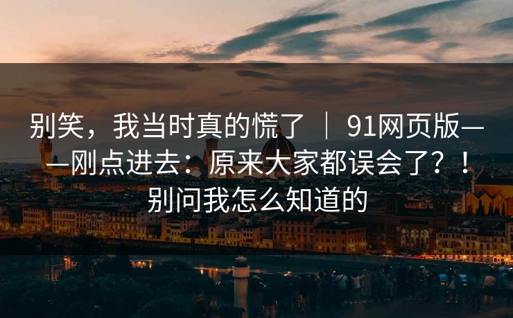 别笑，我当时真的慌了 ｜ 91网页版——刚点进去：原来大家都误会了？！别问我怎么知道的