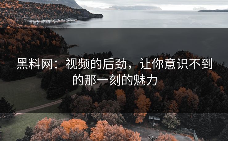黑料网：视频的后劲，让你意识不到的那一刻的魅力